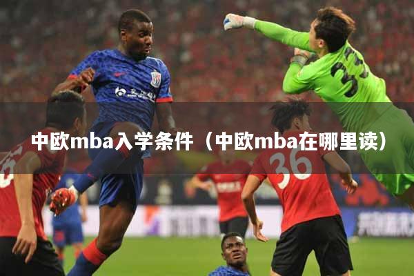 中欧mba入学条件（中欧mba在哪里读）